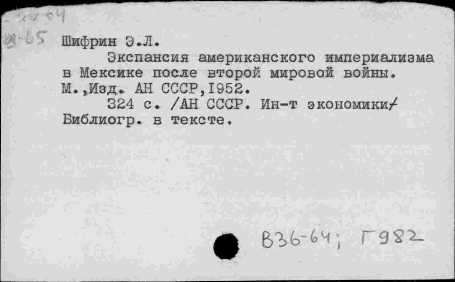 ﻿Шифрин Э»Л.
Экспансия американского империализма в Мексике после второй мировой войны. М.,Изд. АН СССР,1952.
324 с. /АН СССР. Ин-т экономики/ Библиогр. в тексте.
